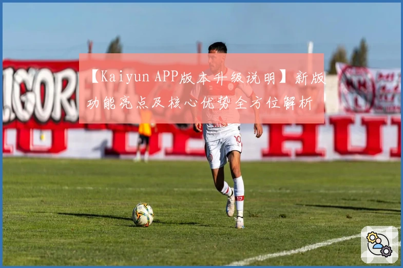 【Kaiyun APP版本升级说明】新版功能亮点及核心优势全方位解析