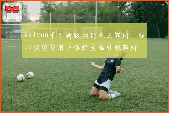 Kaiyun平台新版功能亮点解析：核心优势与用户体验全面升级解析