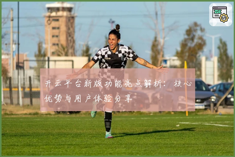 开云平台新版功能亮点解析：核心优势与用户体验分享