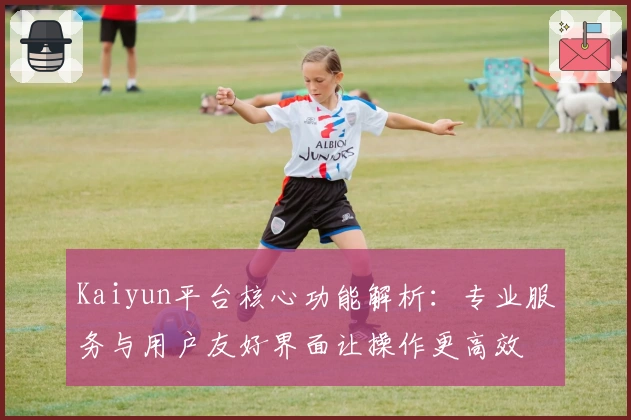 Kaiyun平台核心功能解析：专业服务与用户友好界面让操作更高效