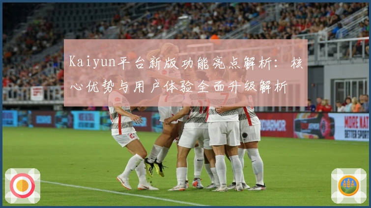 Kaiyun平台新版功能亮点解析：核心优势与用户体验全面升级解析